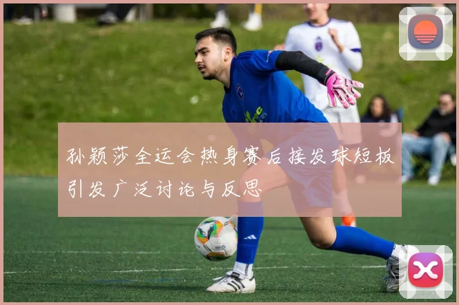 孙颖莎全运会热身赛后接发球短板引发广泛讨论与反思